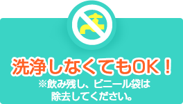 洗浄しなくてもOK！※飲み残し、ビニール袋は除去してください。